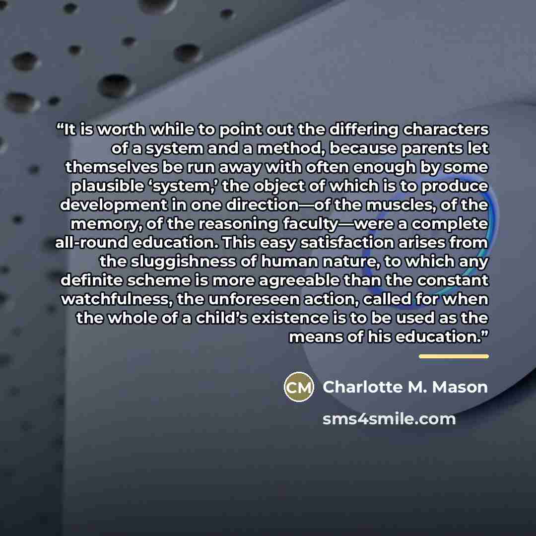 “It is worth while to point out the differing characters of a system and a method, because parents let themselves be run away with often enough by some plausible ‘system,’ the object of which is to produce development in one direction—of the muscles, of the memory, of the reasoning faculty—were a…” quote by Charlotte M. Mason