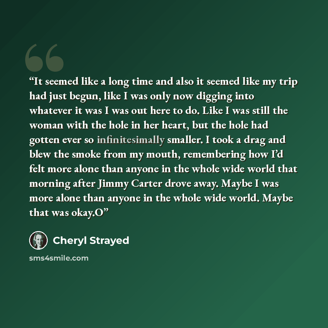 “It seemed like a long time and also it seemed like my trip had just begun, like I was only now digging into whatever it was I was out here to do. Like I was still the woman with the hole in her heart, but the hole had gotten ever so infinitesimally smaller. I took a drag and blew the smoke from my…” quote by Cheryl Strayed