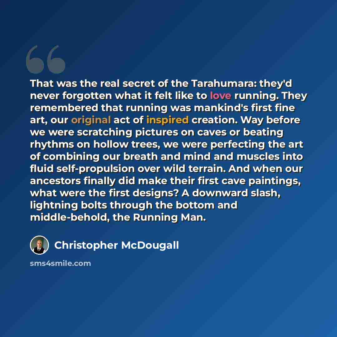 “That was the real secret of the Tarahumara: they'd never forgotten what it felt like to love running. They remembered that running was mankind's first fine art, our original act of inspired creation. Way before we were scratching pictures on caves or beating rhythms on hollow trees, we were…” quote by Christopher McDougall