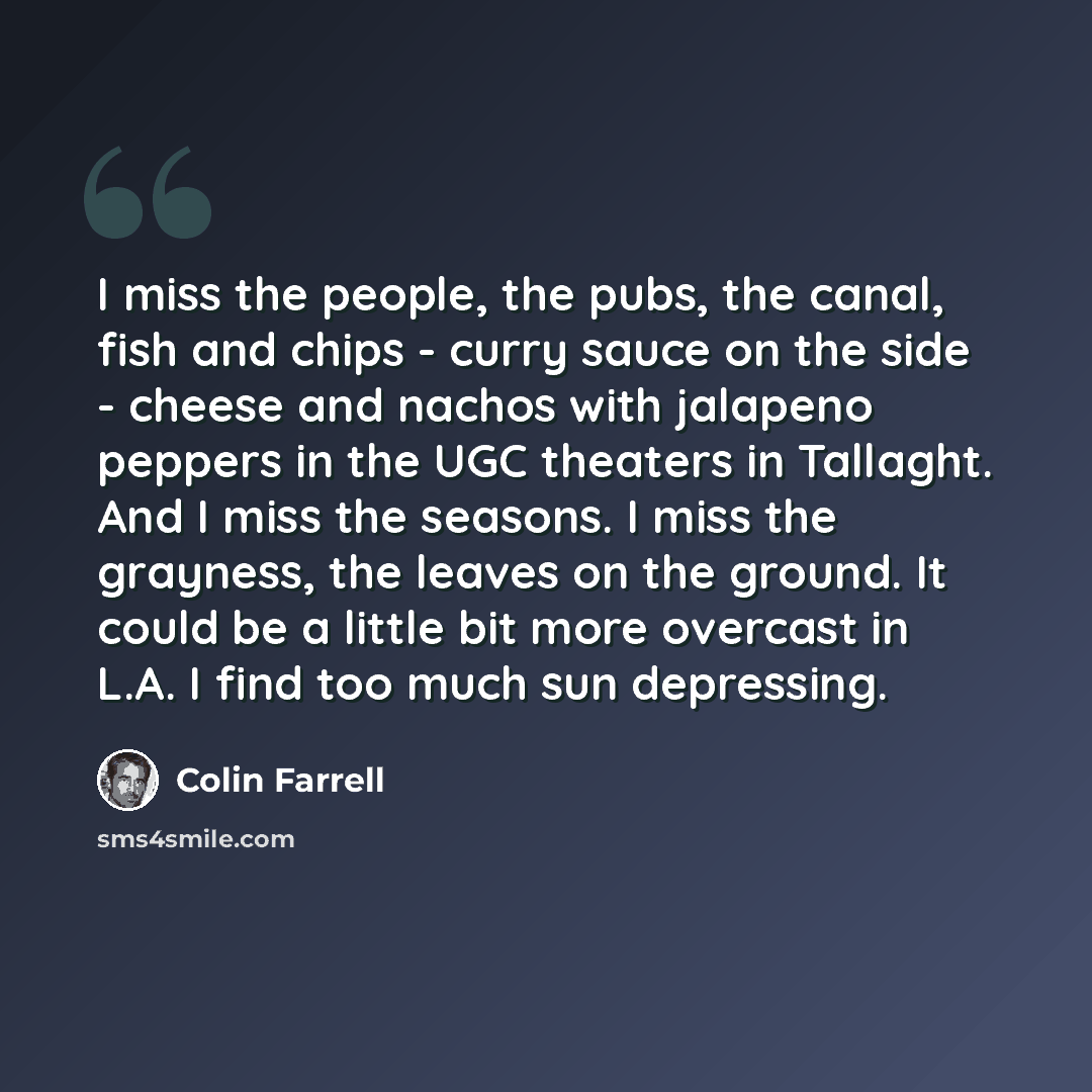 “I miss the people, the pubs, the canal, fish and chips - curry sauce on the side - cheese and nachos with jalapeno peppers in the UGC theaters in Tallaght. And I miss the seasons. I miss the grayness, the leaves on the ground. It could be a little bit more overcast in L.A. I find too much sun…” quote by Colin Farrell