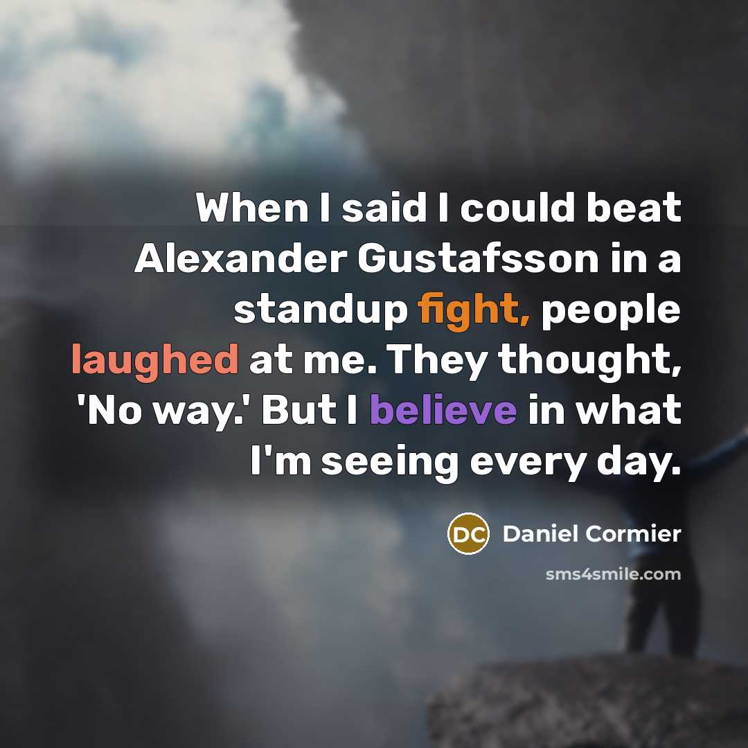 “When I said I could beat Alexander Gustafsson in a standup fight, people laughed at me. They thought, 'No way.' But I believe in what I'm seeing every day.” quote by Daniel Cormier