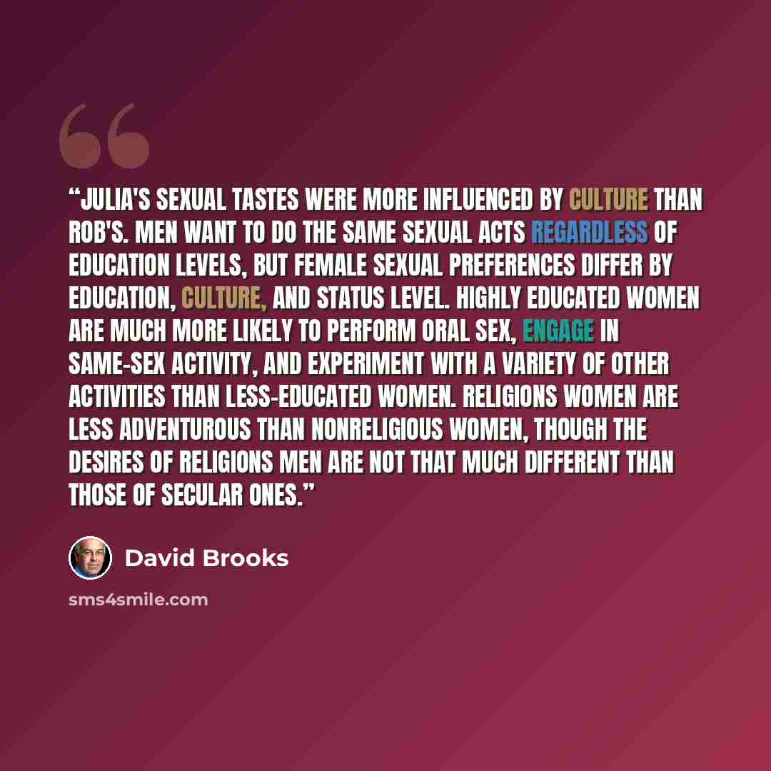 “Julia's sexual tastes were more influenced by culture than Rob's. Men want to do the same sexual acts regardless of education levels, but female sexual preferences differ by education, culture, and status level. Highly educated women are much more likely to perform oral sex, engage in same-sex…” quote by David Brooks