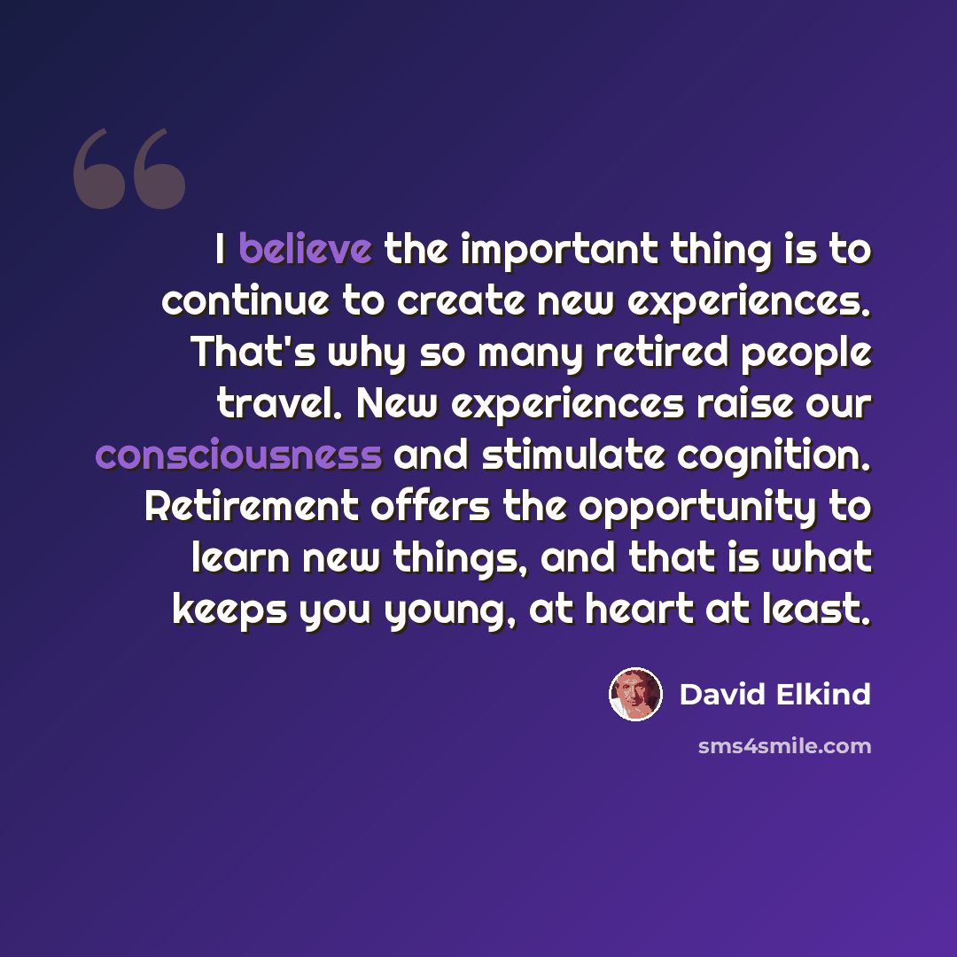 “I believe the important thing is to continue to create new experiences. That's why so many retired people travel. New experiences raise our consciousness and stimulate cognition. Retirement offers the opportunity to learn new things, and that is what keeps you young, at heart at least.” quote by David Elkind