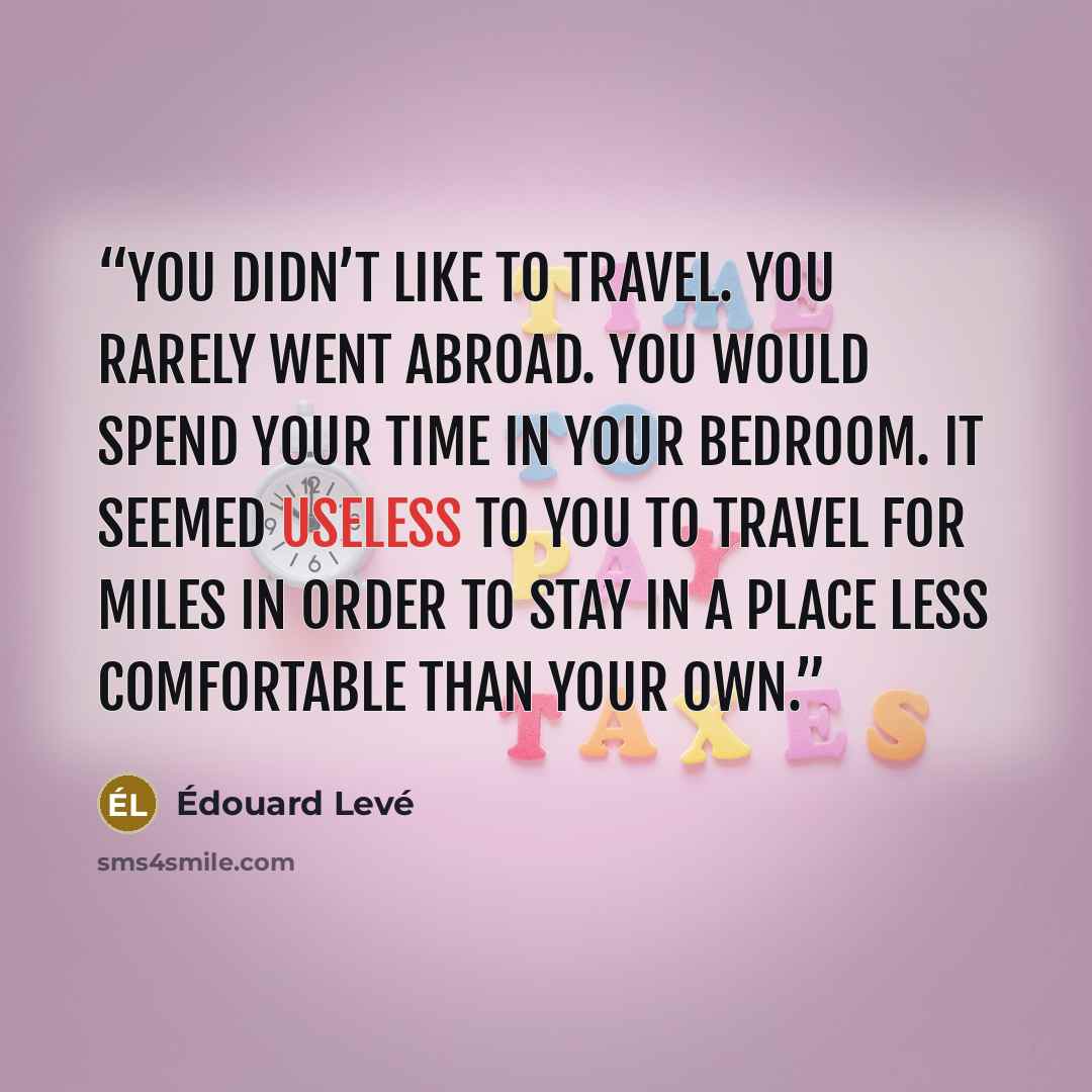“You didn’t like to travel. You rarely went abroad. You would spend your time in your bedroom. It seemed useless to you to travel for miles in order to stay in a place less comfortable than your own.” quote by Edouard Levé