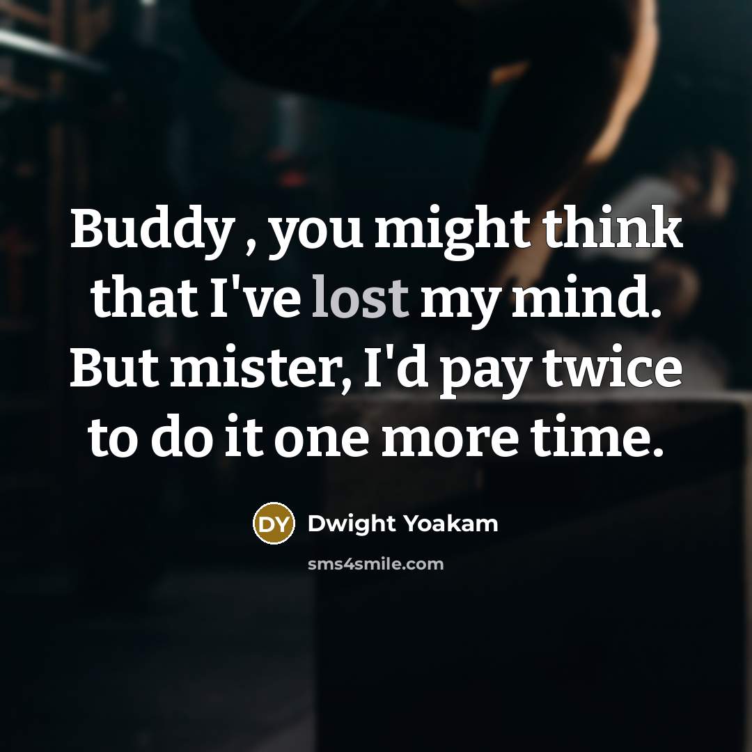 “Buddy , you might think that I've lost my mind. But mister, I'd pay twice to do it one more time.” quote by Dwight Yoakam