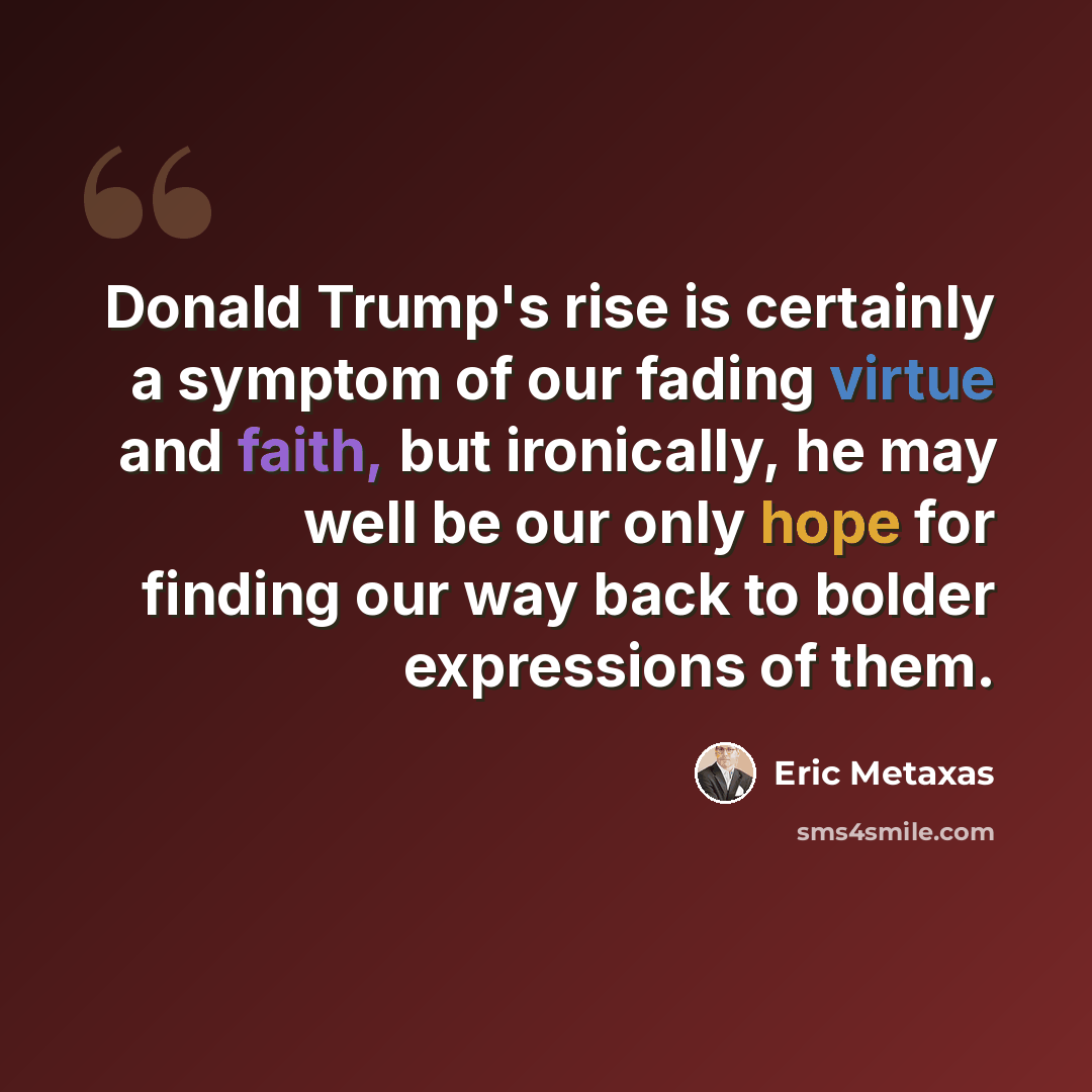 “Donald Trump's rise is certainly a symptom of our fading virtue and faith, but ironically, he may well be our only hope for finding our way back to bolder expressions of them.” quote by Eric Metaxas