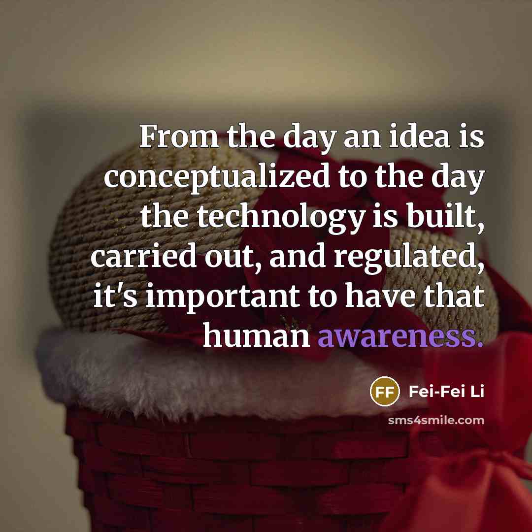 “From the day an idea is conceptualized to the day the technology is built, carried out, and regulated, it's important to have that human awareness.” quote by Fei-Fei Li
