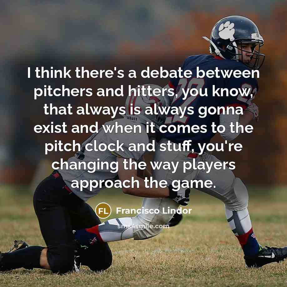 “I think there's a debate between pitchers and hitters, you know, that always is always gonna exist and when it comes to the pitch clock and stuff, you're changing the way players approach the game.” quote by Francisco Lindor
