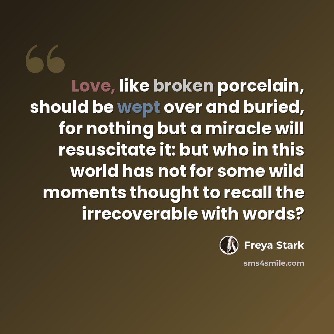 “Love, like broken porcelain, should be wept over and buried, for nothing but a miracle will resuscitate it: but who in this world has not for some wild moments thought to recall the irrecoverable with words?” quote by Freya Stark