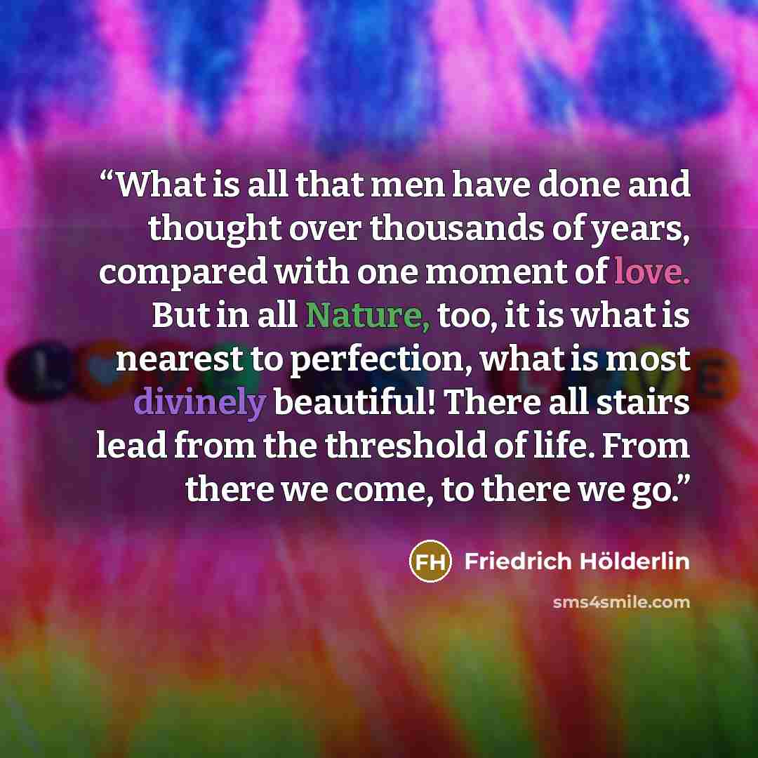 “What is all that men have done and thought over thousands of years, compared with one moment of love. But in all Nature, too, it is what is nearest to perfection, what is most divinely beautiful! There all stairs lead from the threshold of life. From there we come, to there we go.” quote by Friedrich Hölderlin