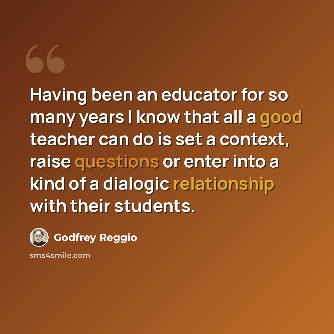 “Having been an educator for so many years I know that all a good teacher can do is set a context, raise questions or enter into a kind of a dialogic relationship with their students.” quote by Godfrey Reggio