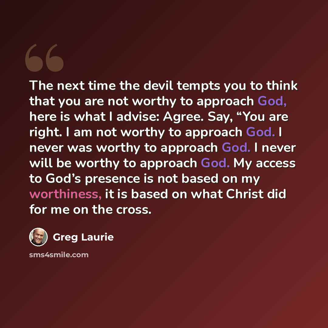 “The next time the devil tempts you to think that you are not worthy to approach God, here is what I advise: Agree. Say, “You are right. I am not worthy to approach God. I never was worthy to approach God. I never will be worthy to approach God. My access to God’s presence is not based on my…” quote by Greg Laurie