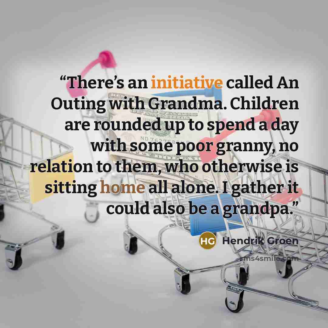 “There’s an initiative called An Outing with Grandma. Children are rounded up to spend a day with some poor granny, no relation to them, who otherwise is sitting home all alone. I gather it could also be a grandpa.” quote by Hendrik Groen