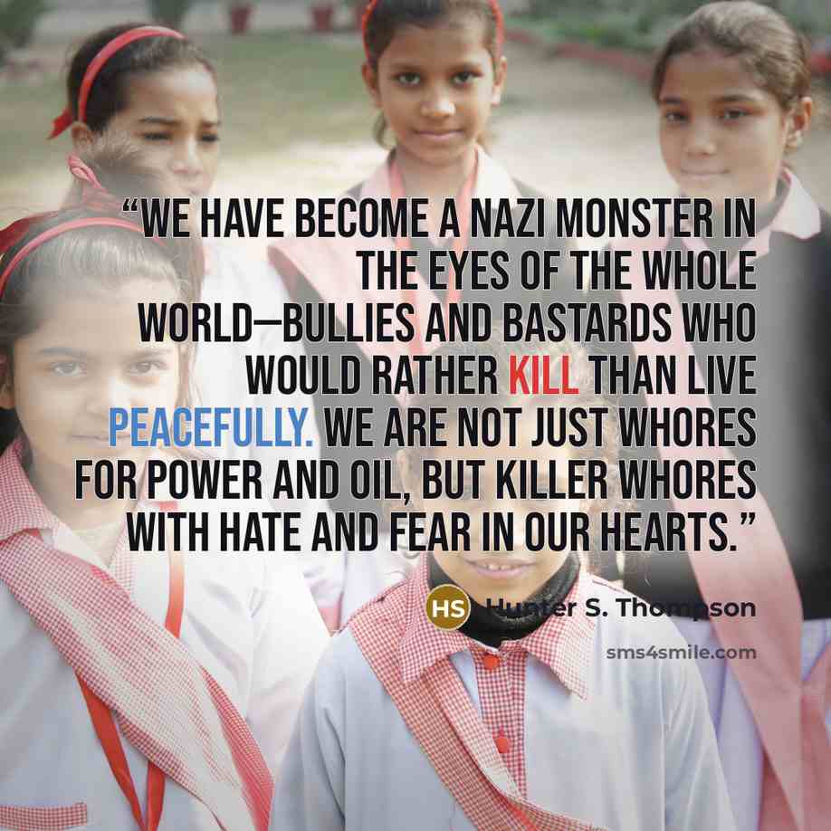 “We have become a Nazi monster in the eyes of the whole world—bullies and bastards who would rather kill than live peacefully. We are not just Whores for power and oil, but killer whores with hate and fear in our hearts.” quote by Hunter S. Thompson