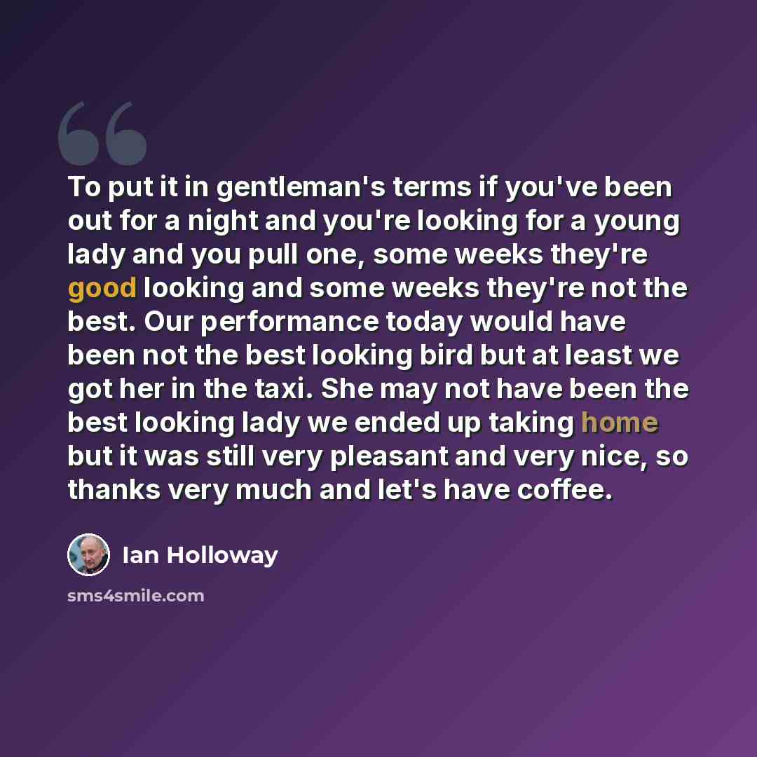 “To put it in gentleman's terms if you've been out for a night and you're looking for a young lady and you pull one, some weeks they're good looking and some weeks they're not the best. Our performance today would have been not the best looking bird but at least we got her in the taxi. She may not…” quote by Ian Holloway