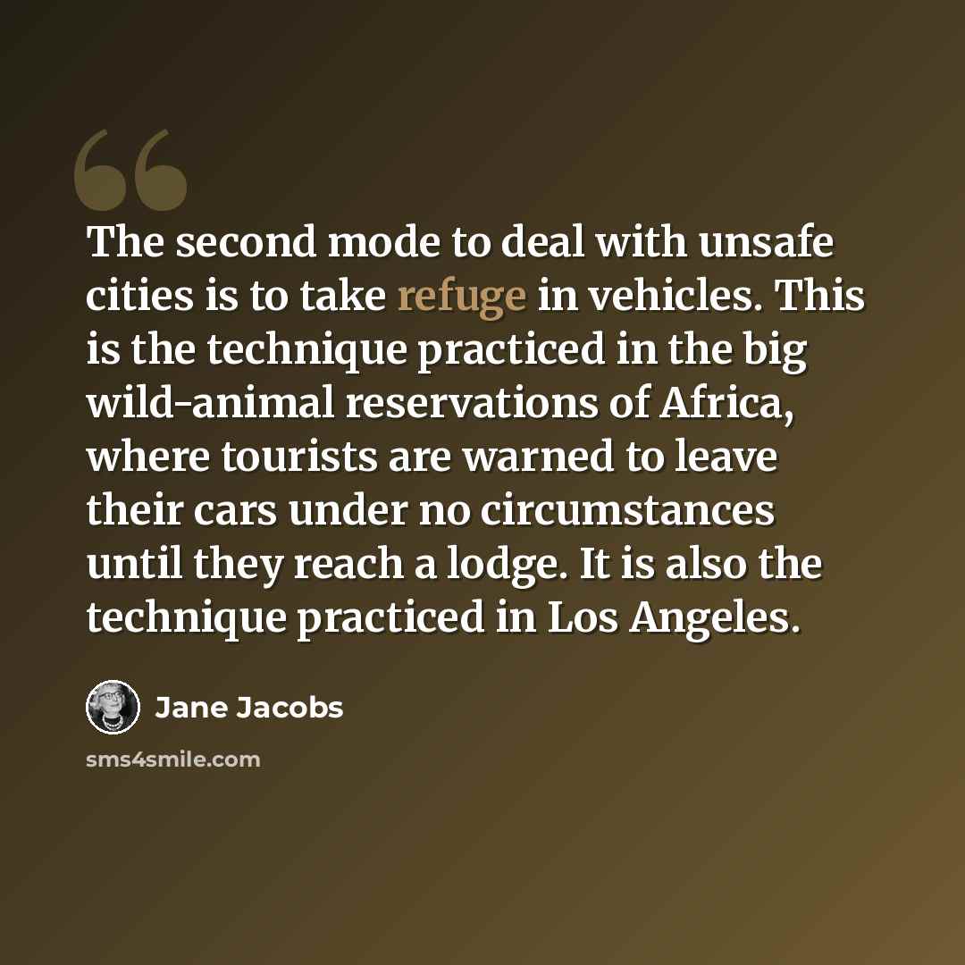 “The second mode to deal with unsafe cities is to take refuge in vehicles. This is the technique practiced in the big wild-animal reservations of Africa, where tourists are warned to leave their cars under no circumstances until they reach a lodge. It is also the technique practiced in Los Angeles.” quote by Jane Jacobs