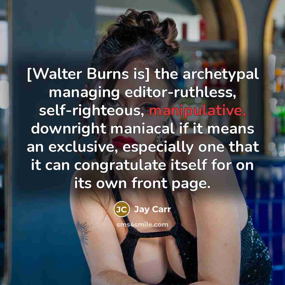 “[Walter Burns is] the archetypal managing editor-ruthless, self-righteous, manipulative, downright maniacal if it means an exclusive, especially one that it can congratulate itself for on its own front page.” quote by Jay Carr