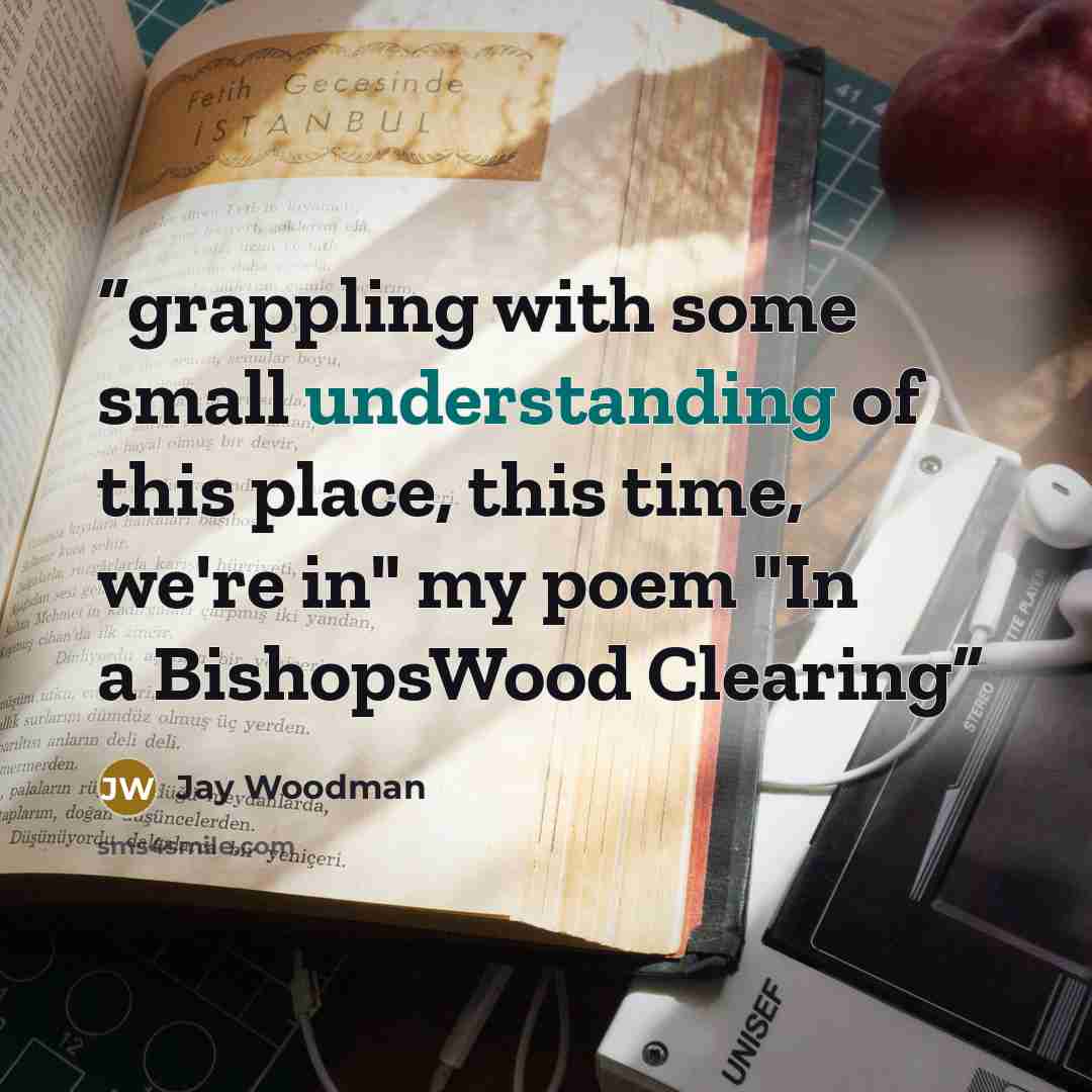“grappling with some small understanding of this place, this time, we're in" my poem "In a BishopsWood Clearing” quote by Jay Woodman