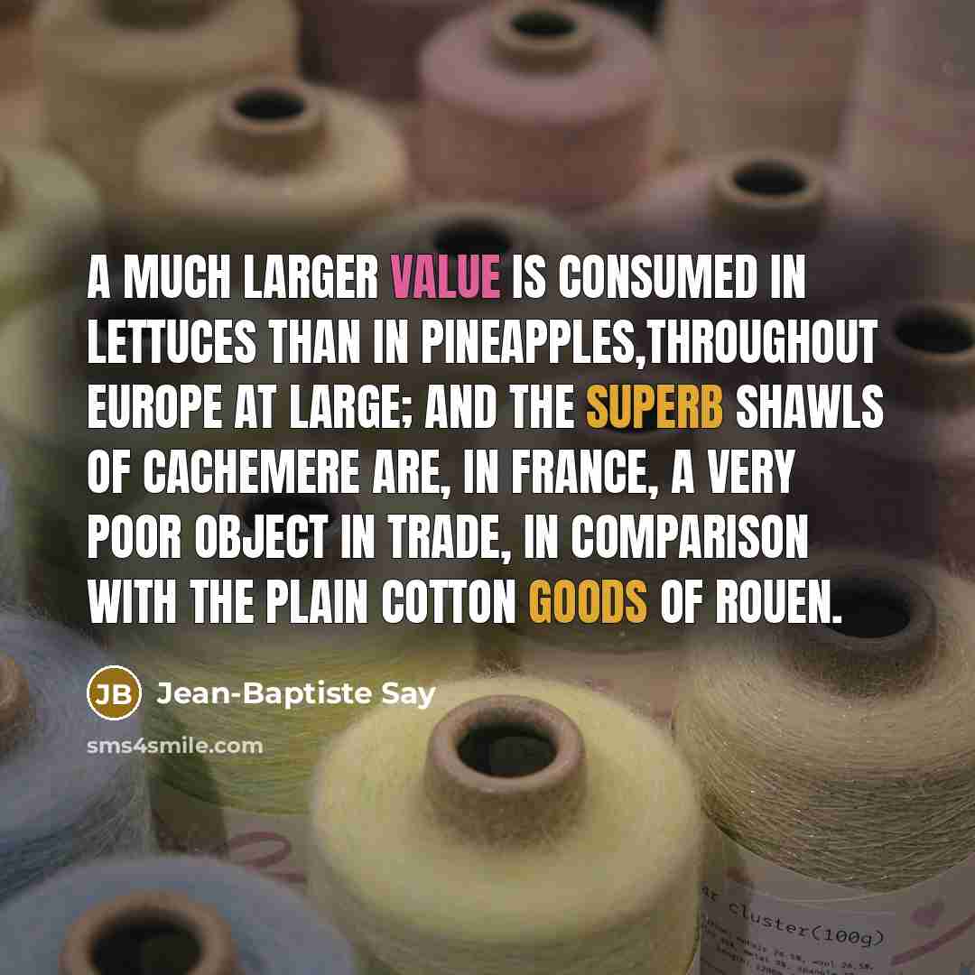 “A much larger value is consumed in lettuces than in pineapples,throughout Europe at large; and the superb shawls of Cachemere are, in France, a very poor object in trade, in comparison with the plain cotton goods of Rouen.” quote by Jean-Baptiste Say