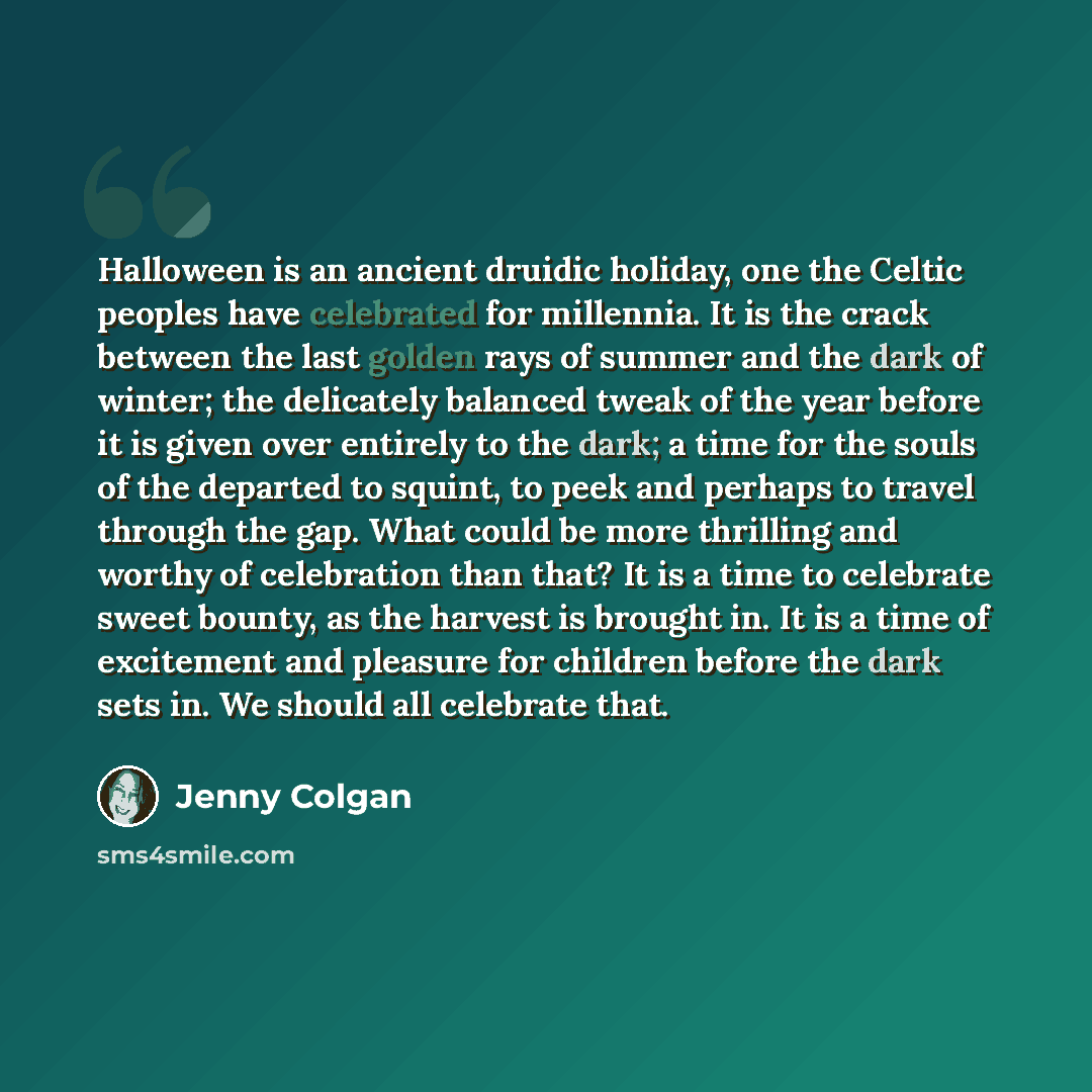 “Halloween is an ancient druidic holiday, one the Celtic peoples have celebrated for millennia. It is the crack between the last golden rays of summer and the dark of winter; the delicately balanced tweak of the year before it is given over entirely to the dark; a time for the souls of the departed…” quote by Jenny Colgan