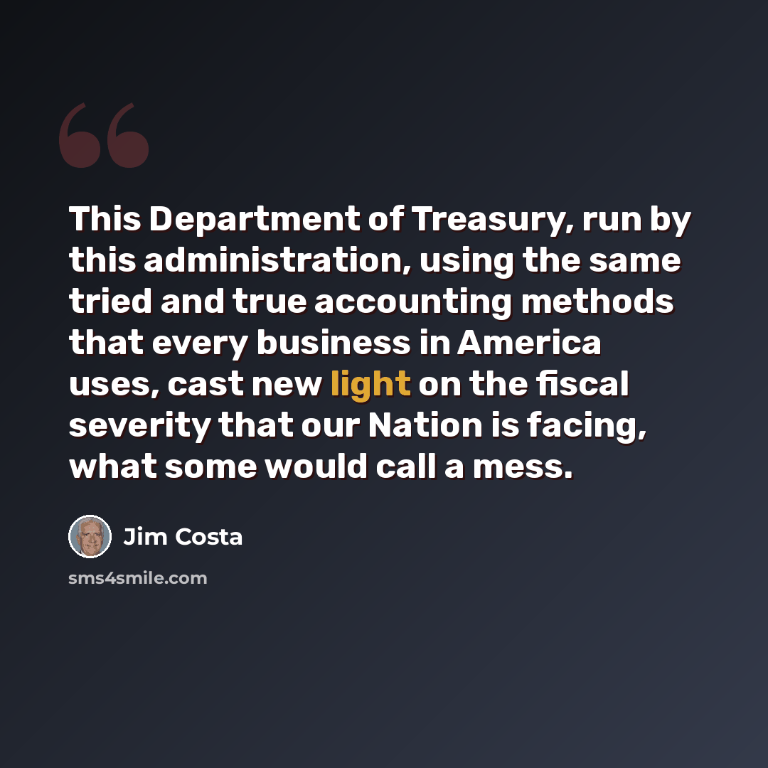 “This Department of Treasury, run by this administration, using the same tried and true accounting methods that every business in America uses, cast new light on the fiscal severity that our Nation is facing, what some would call a mess.” quote by Jim Costa