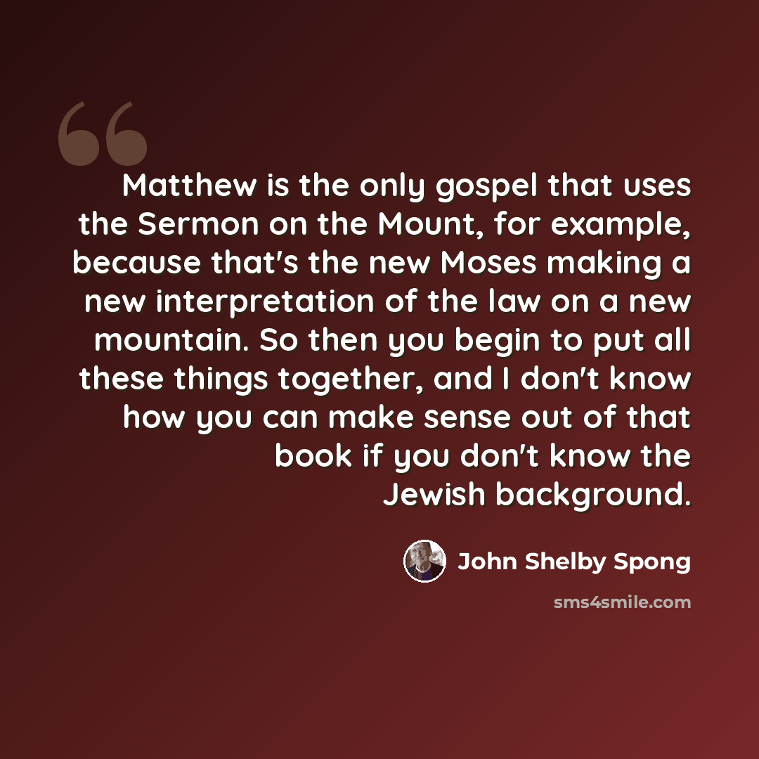 “Matthew is the only gospel that uses the Sermon on the Mount, for example, because that's the new Moses making a new interpretation of the law on a new mountain. So then you begin to put all these things together, and I don't know how you can make sense out of that book if you don't know the…” quote by John Shelby Spong