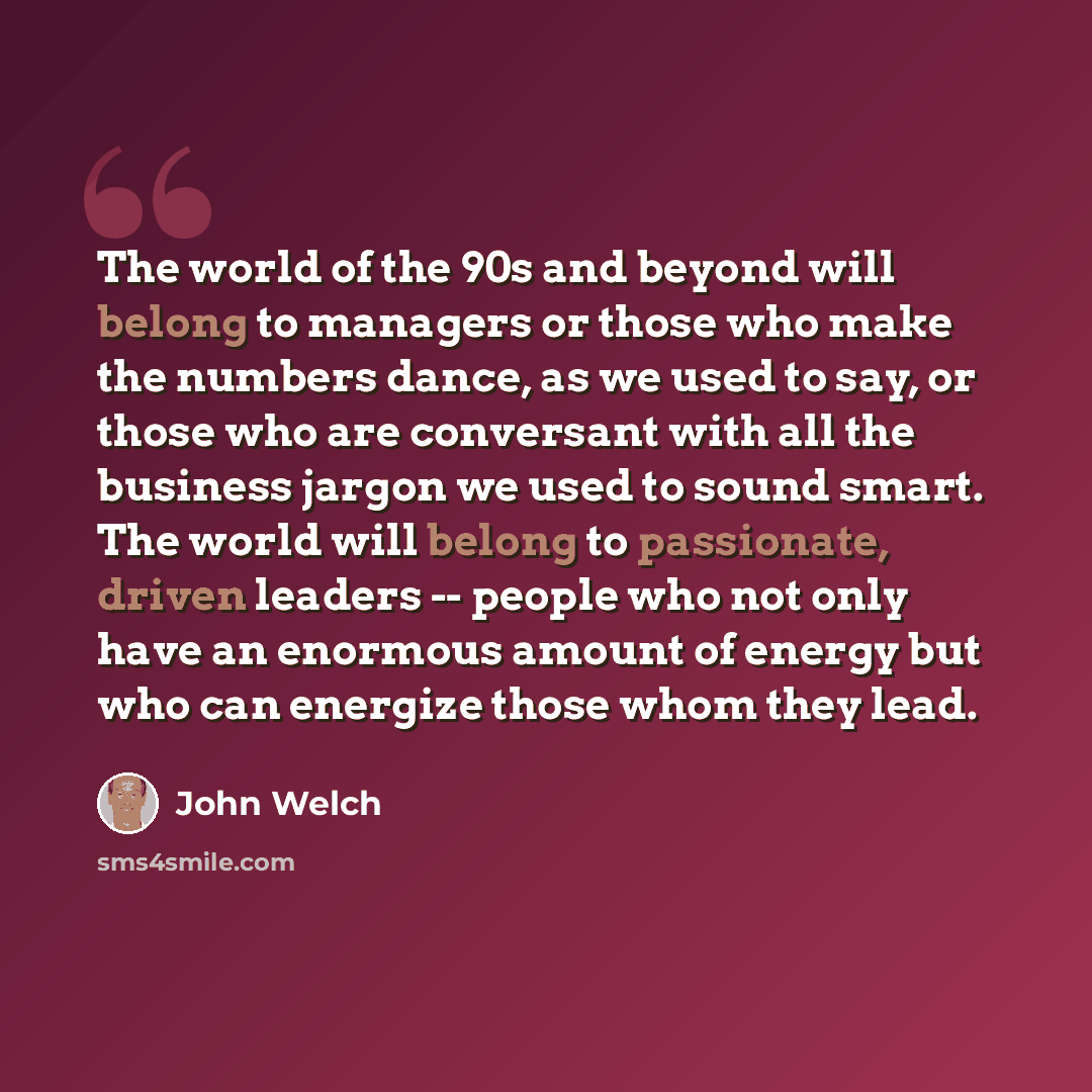 “The world of the 90s and beyond will belong to managers or those who make the numbers dance, as we used to say, or those who are conversant with all the business jargon we used to sound smart. The world will belong to passionate, driven leaders -- people who not only have an enormous amount of…” quote by John Welch