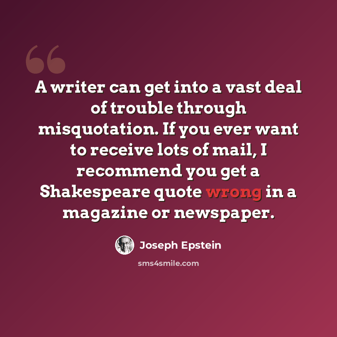 “A writer can get into a vast deal of trouble through misquotation. If you ever want to receive lots of mail, I recommend you get a Shakespeare quote wrong in a magazine or newspaper.” quote by Joseph Epstein