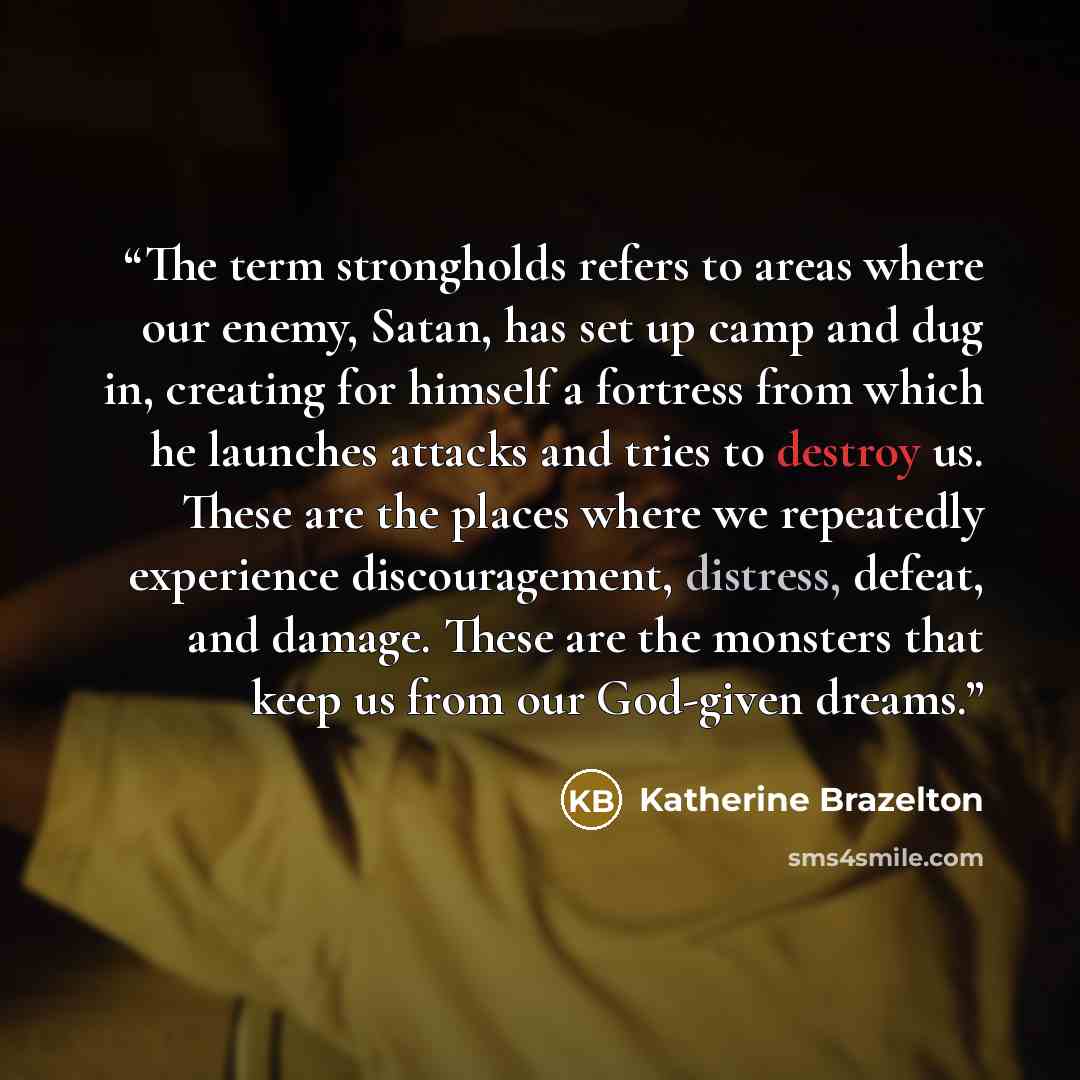“The term strongholds refers to areas where our enemy, Satan, has set up camp and dug in, creating for himself a fortress from which he launches attacks and tries to destroy us. These are the places where we repeatedly experience discouragement, distress, defeat, and damage. These are the monsters…” quote by Katherine Brazelton