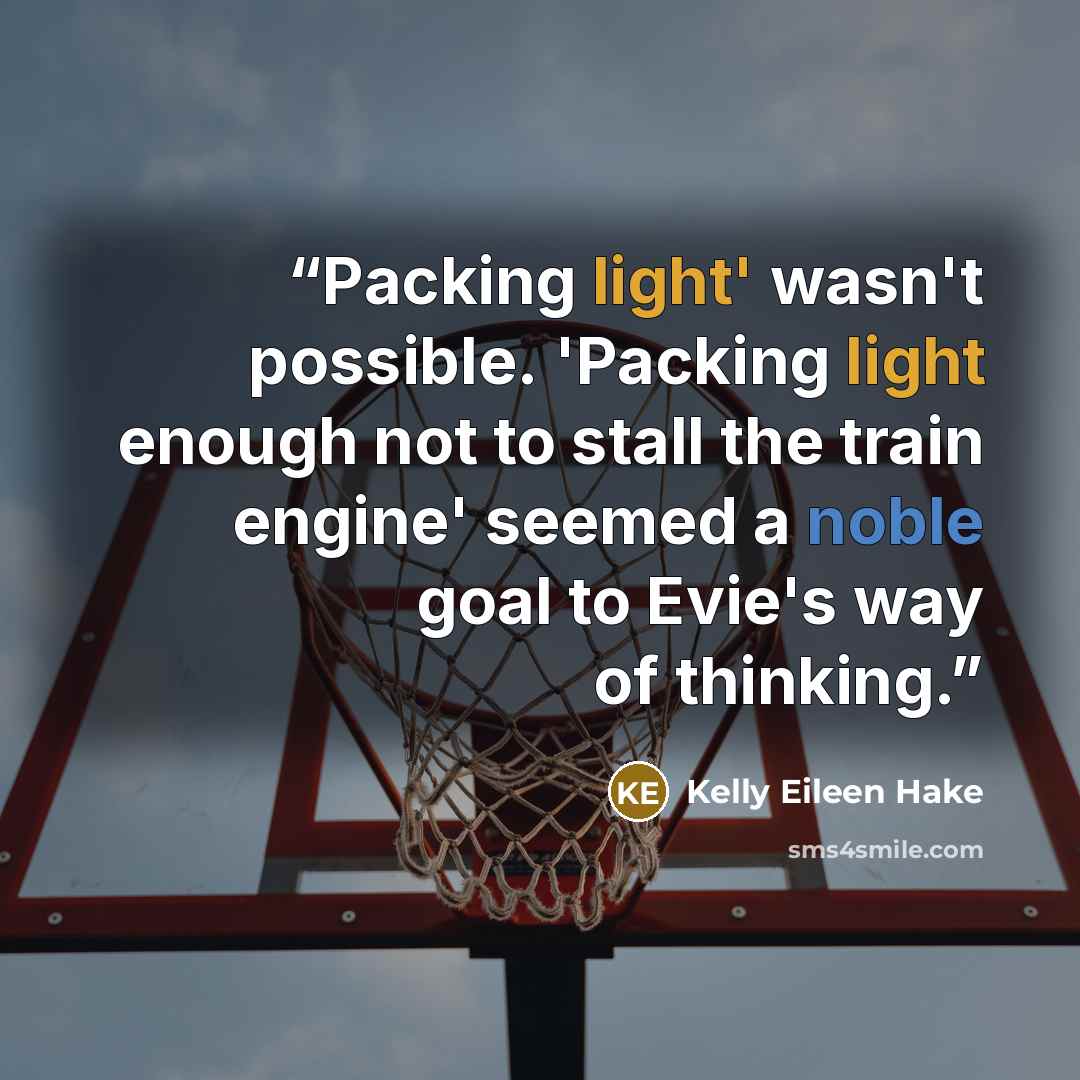 “Packing light' wasn't possible. 'Packing light enough not to stall the train engine' seemed a noble goal to Evie's way of thinking.” quote by Kelly Eileen Hake