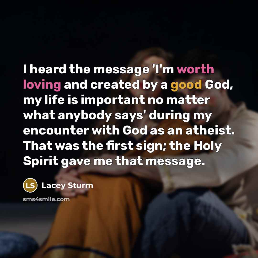 “I heard the message 'I'm worth loving and created by a good God, my life is important no matter what anybody says' during my encounter with God as an atheist. That was the first sign; the Holy Spirit gave me that message.” quote by Lacey Sturm