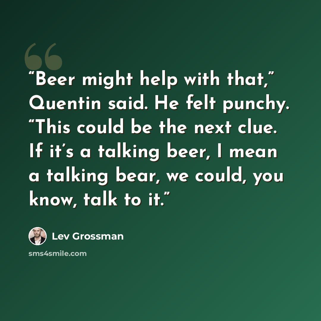 “Beer might help with that,” Quentin said. He felt punchy. “This could be the next clue. If it’s a talking beer, I mean a talking bear, we could, you know, talk to it.” quote by Lev Grossman