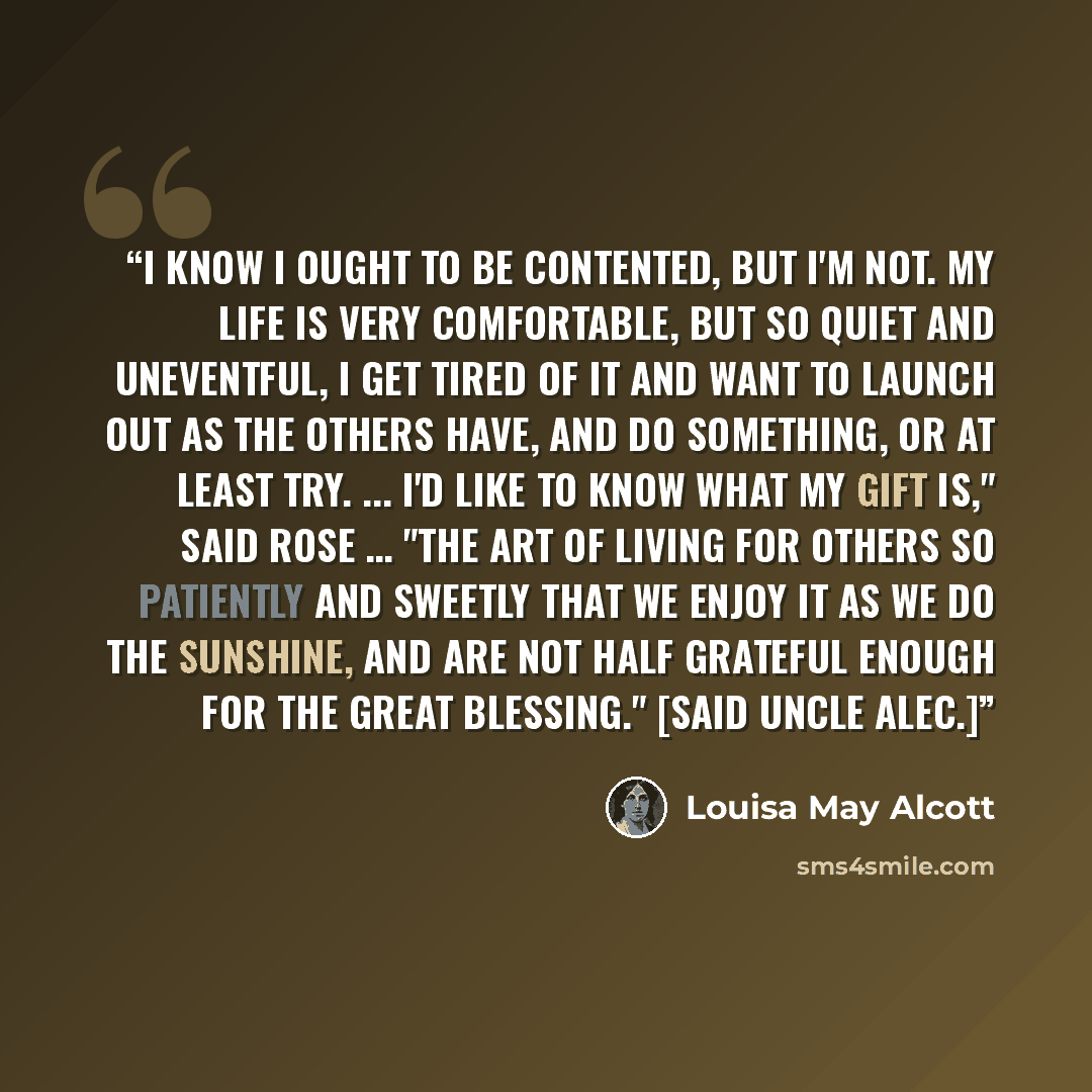 “I know I ought to be contented, but I'm not. My life is very comfortable, but so quiet and uneventful, I get tired of it and want to launch out as the others have, and do something, or at least try. ... I'd like to know what my gift is," said Rose … "The art of living for others so patiently and…” quote by Louisa May Alcott