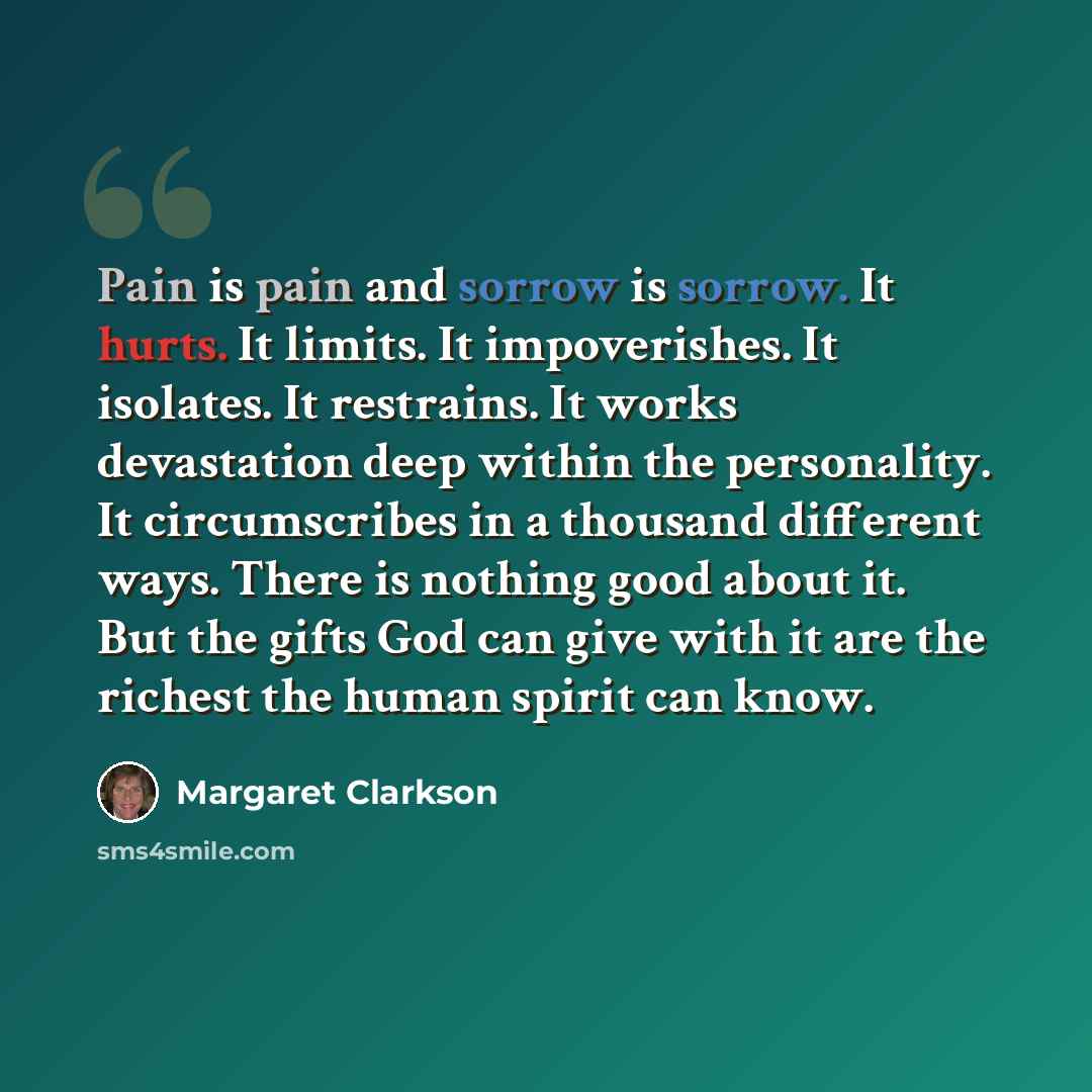 “Pain is pain and sorrow is sorrow. It hurts. It limits. It impoverishes. It isolates. It restrains. It works devastation deep within the personality. It circumscribes in a thousand different ways. There is nothing good about it. But the gifts God can give with it are the richest the human spirit…” quote by Margaret Clarkson