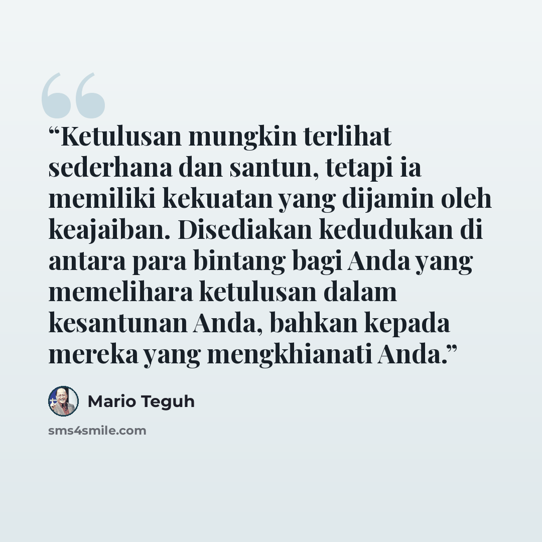 “Ketulusan mungkin terlihat sederhana dan santun, tetapi ia memiliki kekuatan yang dijamin oleh keajaiban. Disediakan kedudukan di antara para bintang bagi Anda yang memelihara ketulusan dalam kesantunan Anda, bahkan kepada mereka yang mengkhianati Anda.” quote by Mario Teguh