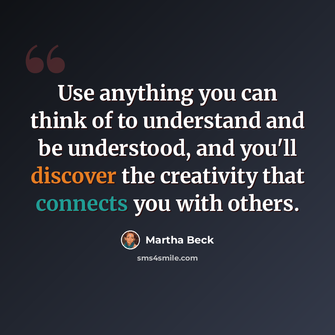 “Use anything you can think of to understand and be understood, and you'll discover the creativity that connects you with others.” quote by Martha Beck