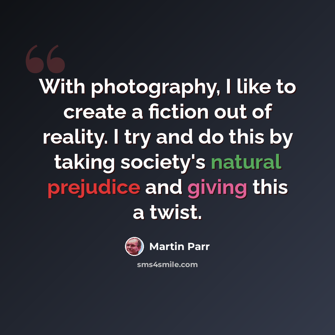“With photography, I like to create a fiction out of reality. I try and do this by taking society's natural prejudice and giving this a twist.” quote by Martin Parr