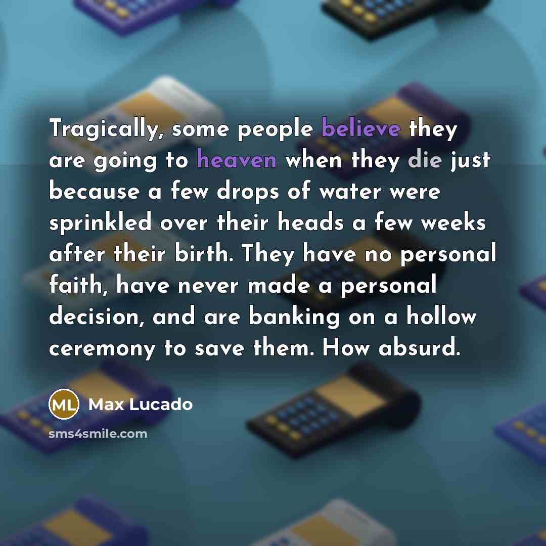 “Tragically, some people believe they are going to heaven when they die just because a few drops of water were sprinkled over their heads a few weeks after their birth. They have no personal faith, have never made a personal decision, and are banking on a hollow ceremony to save them. How absurd.” quote by Max Lucado