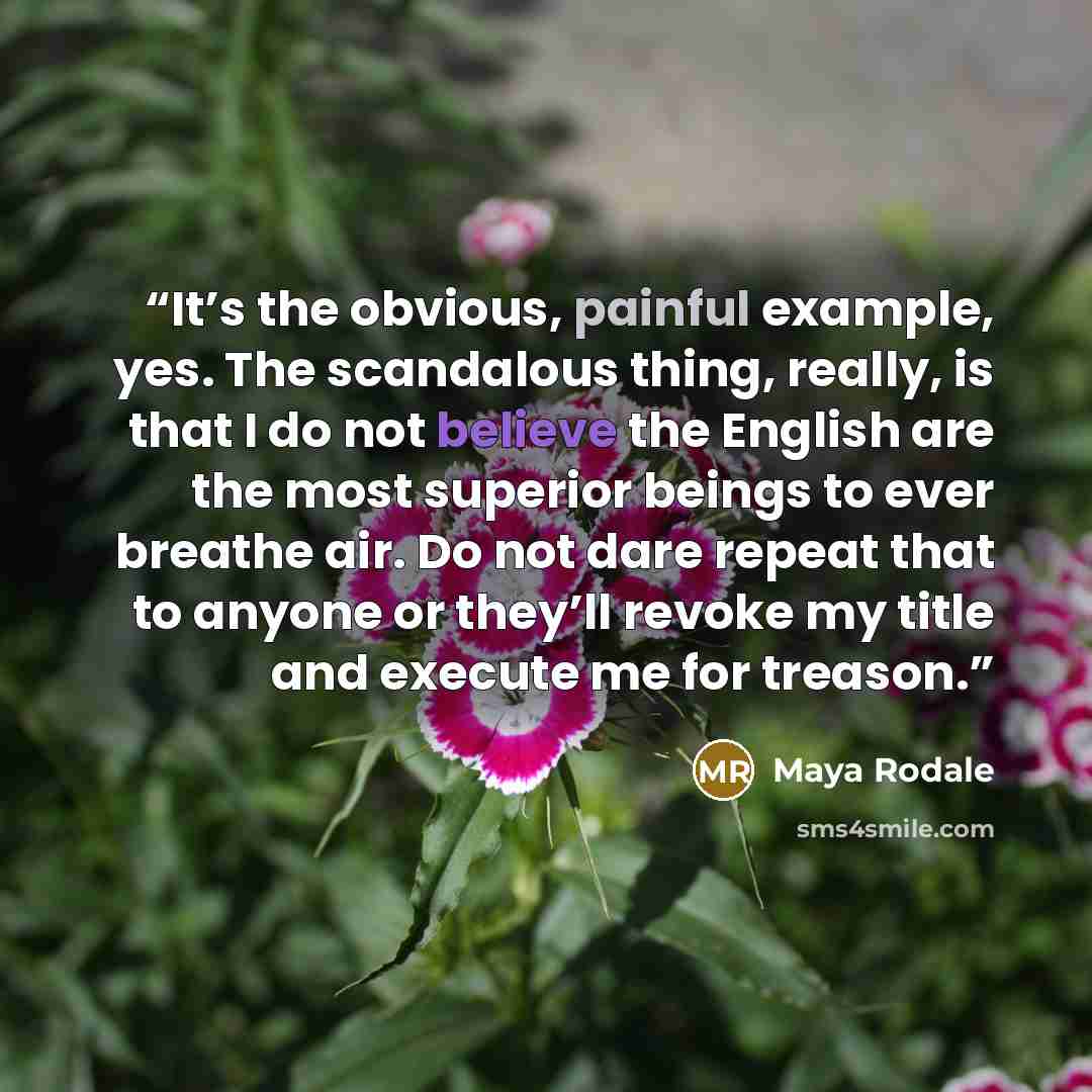 “It’s the obvious, painful example, yes. The scandalous thing, really, is that I do not believe the English are the most superior beings to ever breathe air. Do not dare repeat that to anyone or they’ll revoke my title and execute me for treason.” quote by Maya Rodale