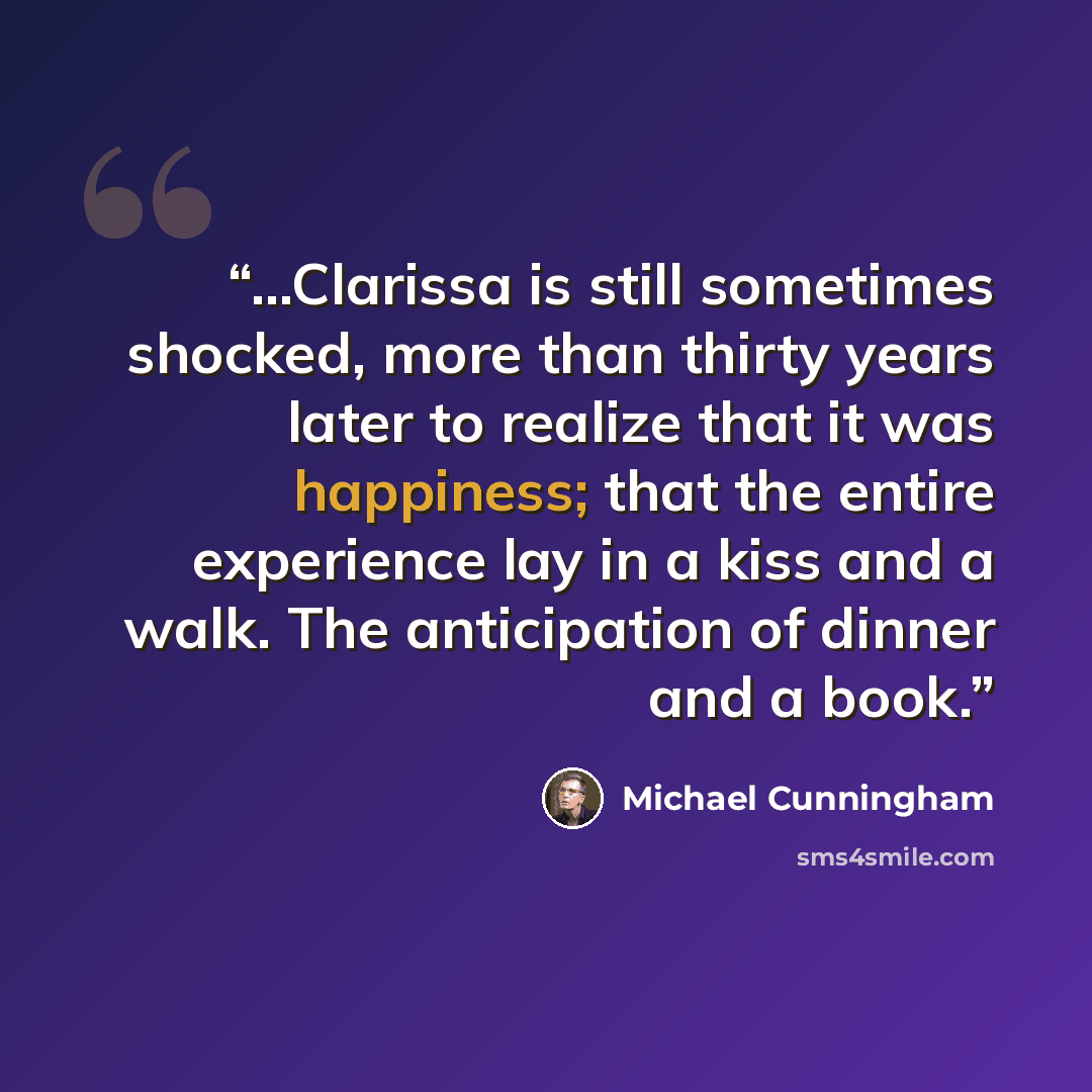 “...Clarissa is still sometimes shocked, more than thirty years later to realize that it was happiness; that the entire experience lay in a kiss and a walk. The anticipation of dinner and a book.” quote by Michael Cunningham
