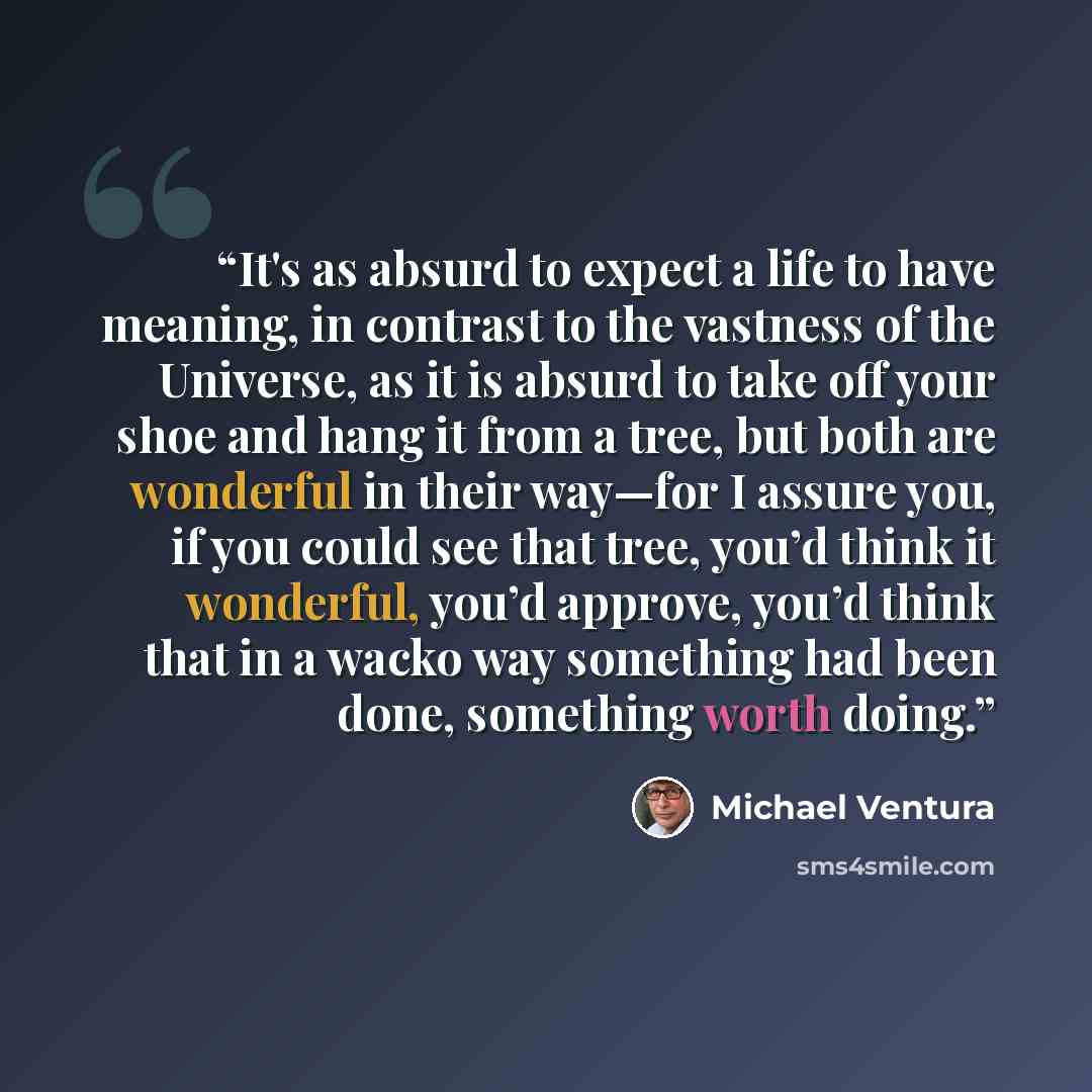 “It's as absurd to expect a life to have meaning, in contrast to the vastness of the Universe, as it is absurd to take off your shoe and hang it from a tree, but both are wonderful in their way—for I assure you, if you could see that tree, you’d think it wonderful, you’d approve, you’d think that…” quote by Michael Ventura