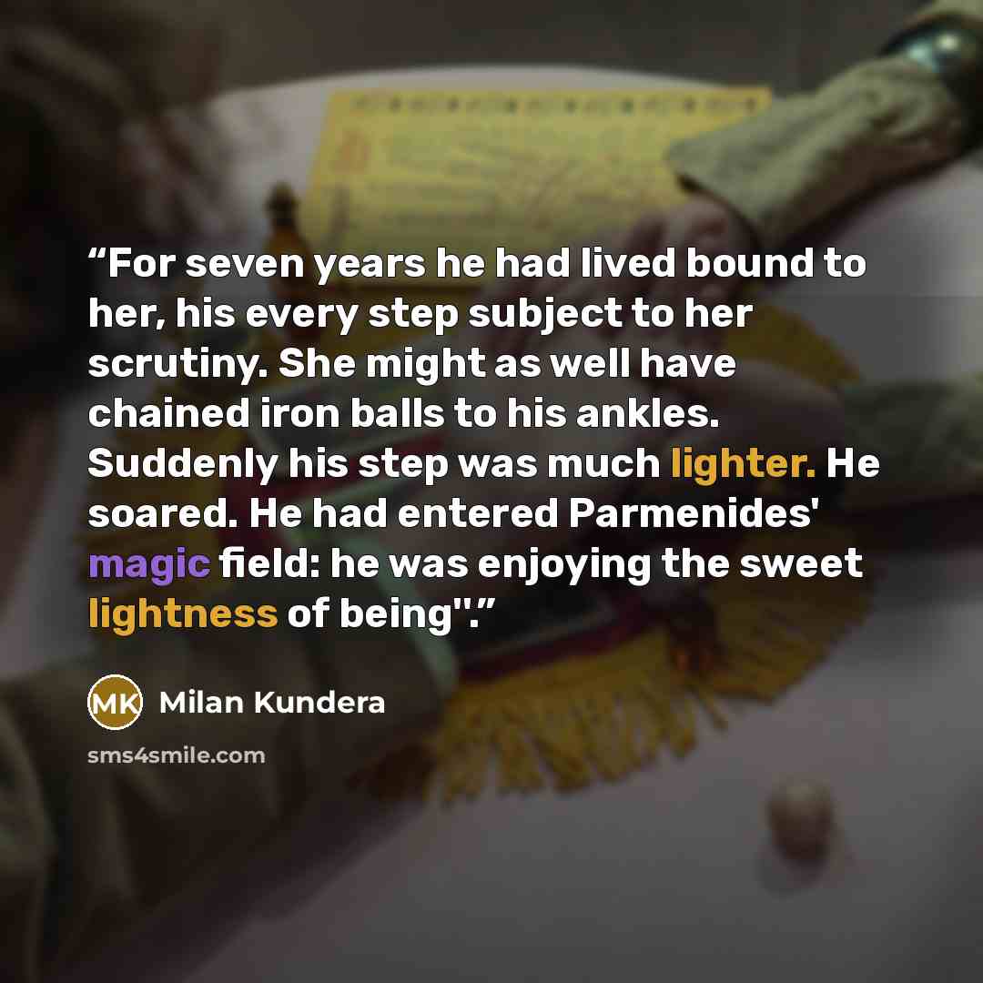 “For seven years he had lived bound to her, his every step subject to her scrutiny. She might as well have chained iron balls to his ankles. Suddenly his step was much lighter. He soared. He had entered Parmenides' magic field: he was enjoying the sweet lightness of being''.” quote by Milan Kundera
