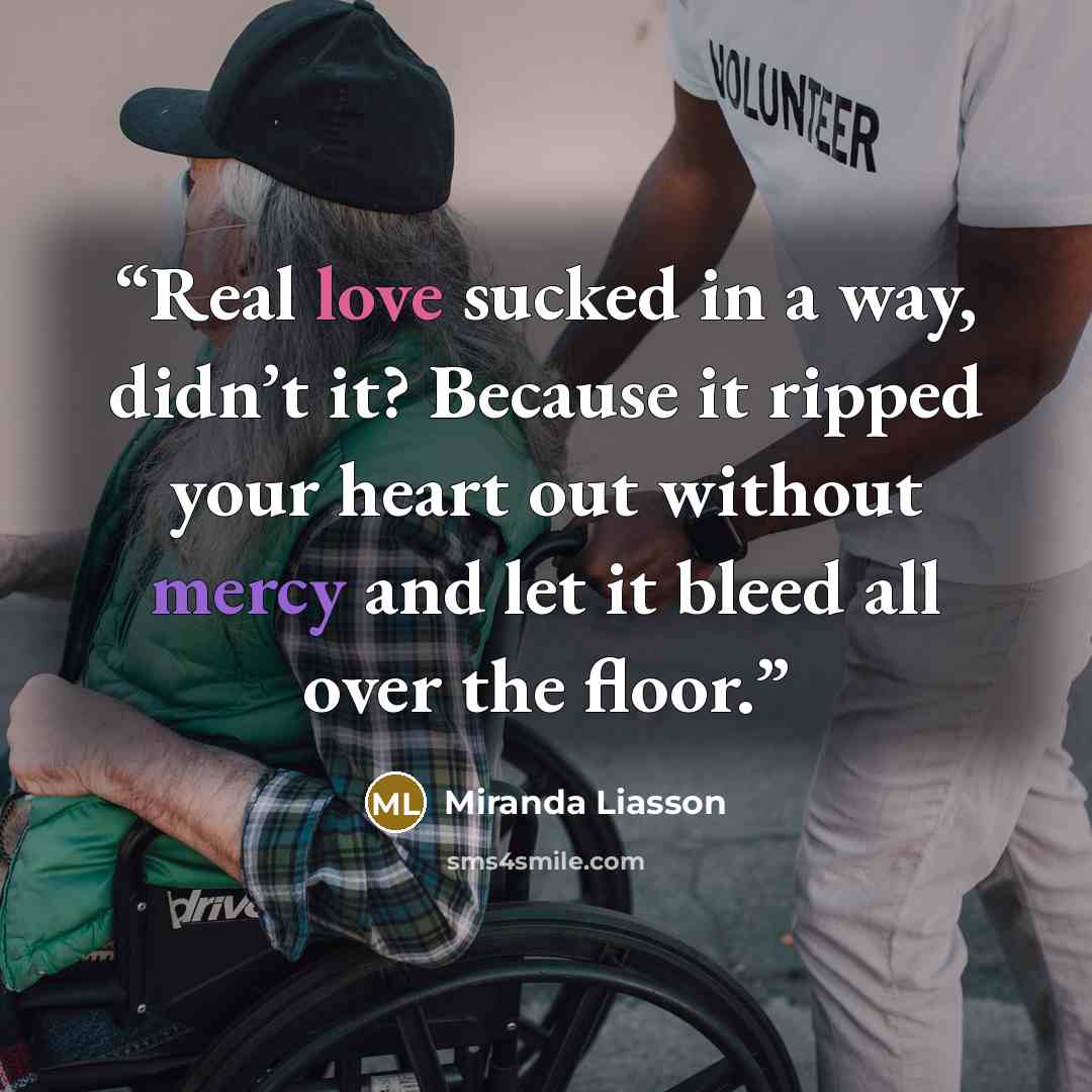 “Real love sucked in a way, didn’t it? Because it ripped your heart out without mercy and let it bleed all over the floor.” quote by Miranda Liasson