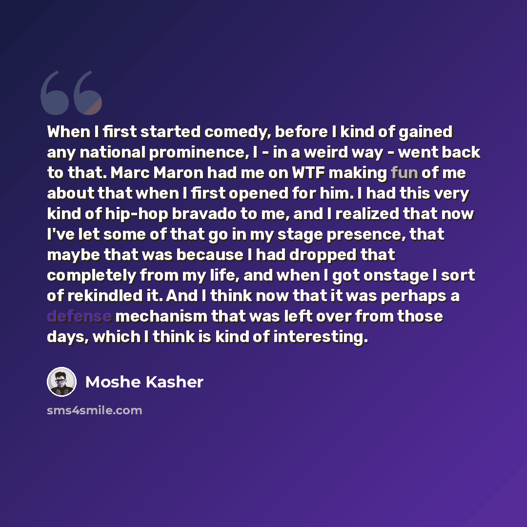 “When I first started comedy, before I kind of gained any national prominence, I - in a weird way - went back to that. Marc Maron had me on WTF making fun of me about that when I first opened for him. I had this very kind of hip-hop bravado to me, and I realized that now I've let some of that go in…” quote by Moshe Kasher