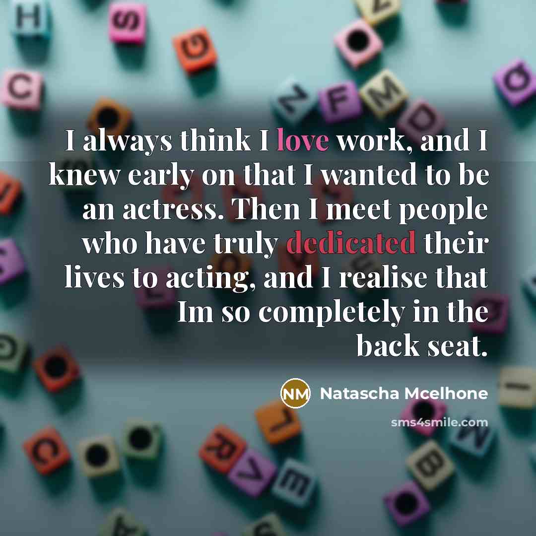 “I always think I love work, and I knew early on that I wanted to be an actress. Then I meet people who have truly dedicated their lives to acting, and I realise that Im so completely in the back seat.” quote by Natascha McElhone