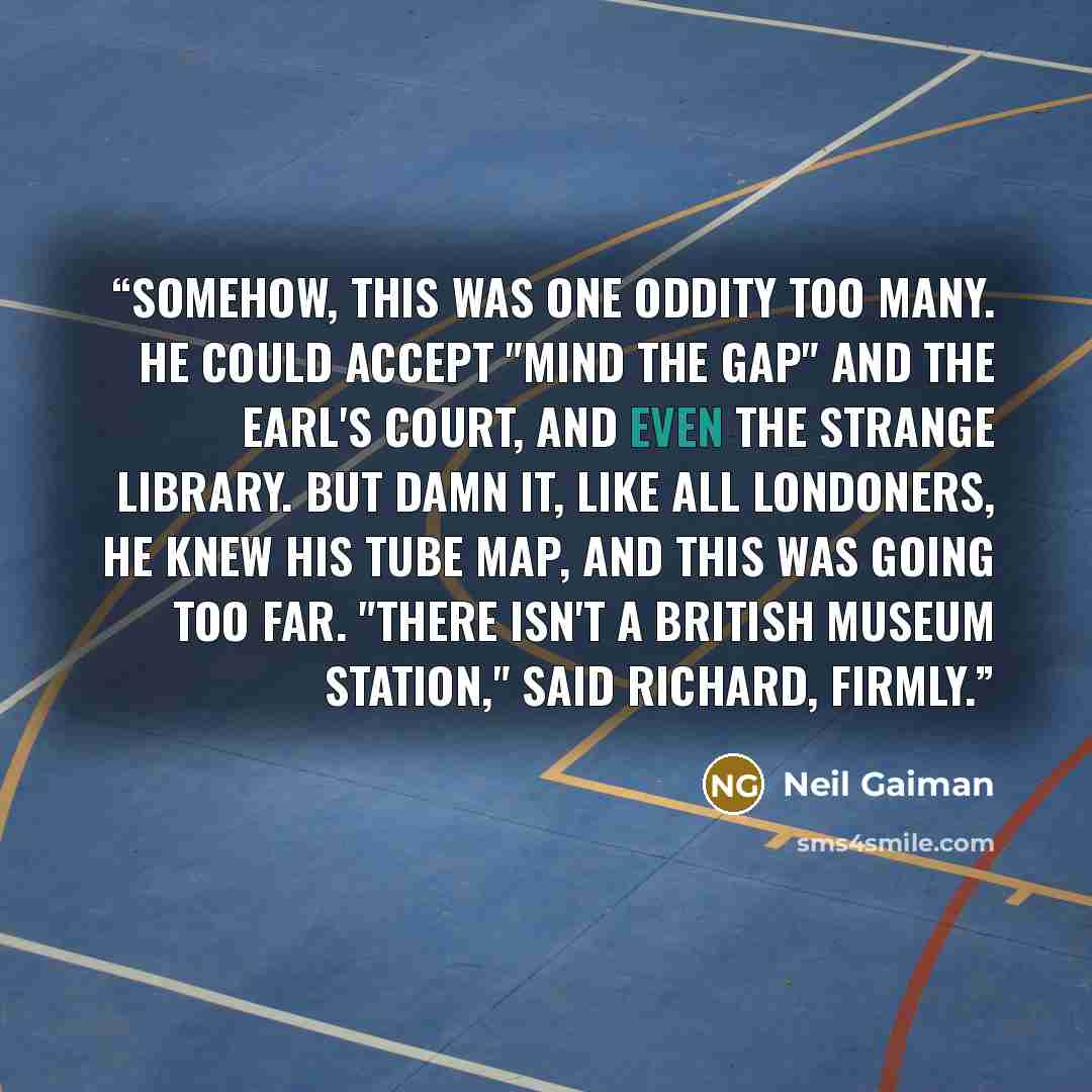 “Somehow, this was one oddity too many. He could accept "Mind the Gap" and the Earl's Court, and even the strange library. But damn it, like all Londoners, he knew his Tube map, and this was going too far. "There isn't a British Museum Station," said Richard, firmly.” quote by Neil Gaiman