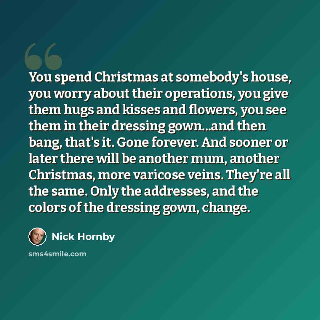 “You spend Christmas at somebody's house, you worry about their operations, you give them hugs and kisses and flowers, you see them in their dressing gown...and then bang, that's it. Gone forever. And sooner or later there will be another mum, another Christmas, more varicose veins. They're all the…” quote by Nick Hornby