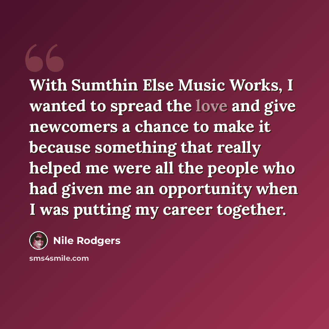 “With Sumthin Else Music Works, I wanted to spread the love and give newcomers a chance to make it because something that really helped me were all the people who had given me an opportunity when I was putting my career together.” quote by Nile Rodgers