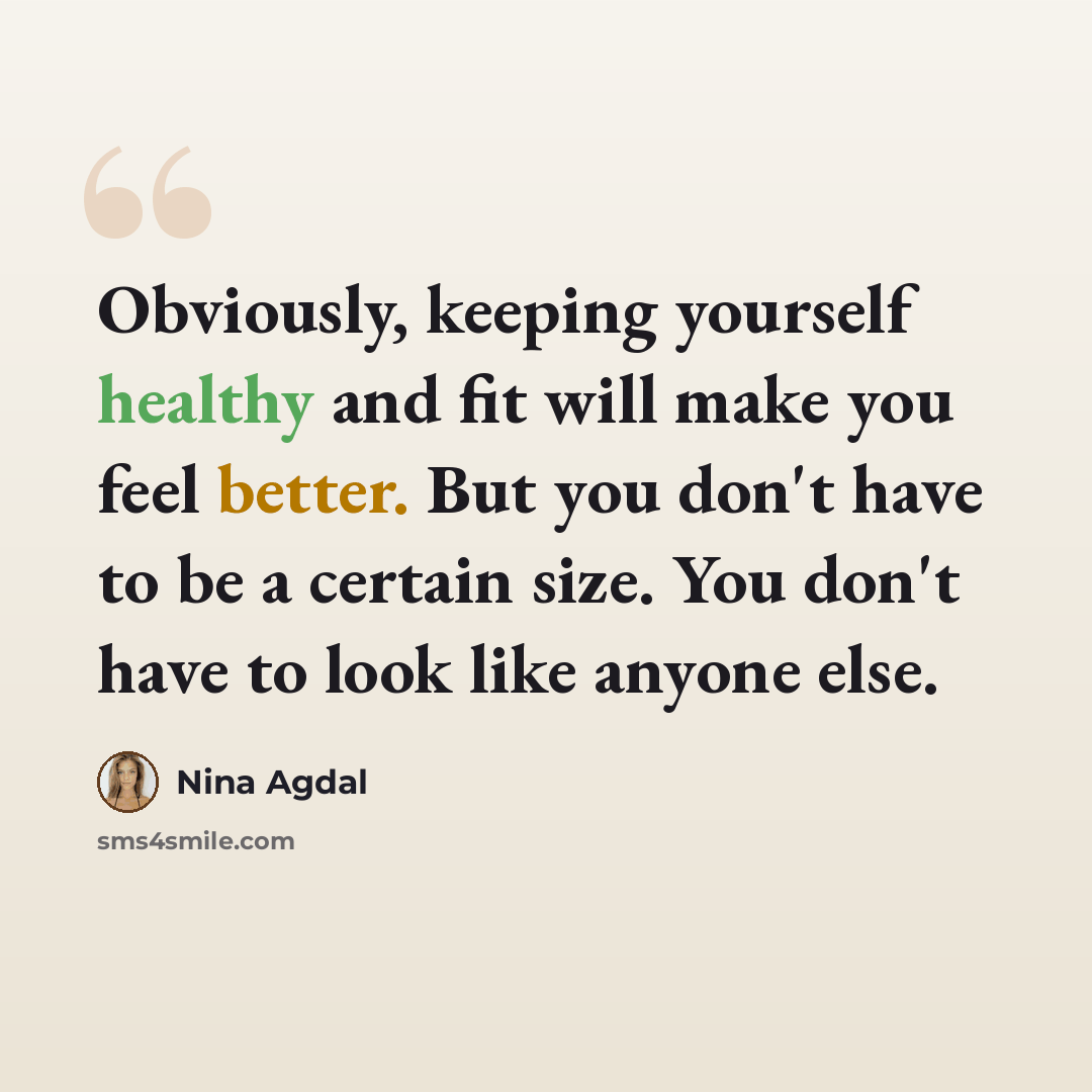 “Obviously, keeping yourself healthy and fit will make you feel better. But you don't have to be a certain size. You don't have to look like anyone else.” quote by Nina Agdal