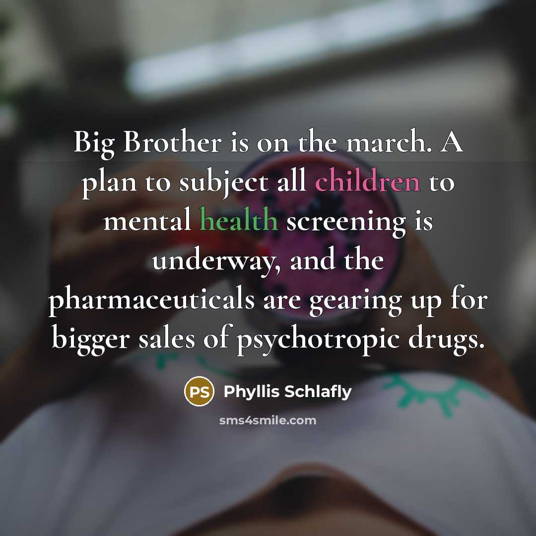 “Big Brother is on the march. A plan to subject all children to mental health screening is underway, and the pharmaceuticals are gearing up for bigger sales of psychotropic drugs.” quote by Phyllis Schlafly